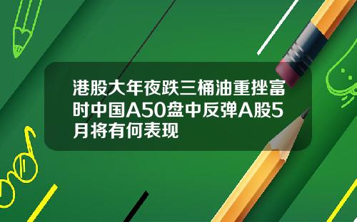 港股大年夜跌三桶油重挫富时中国A50盘中反弹A股5月将有何表现