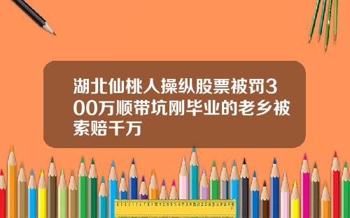 湖北仙桃人操纵股票被罚300万顺带坑刚毕业的老乡被索赔千万