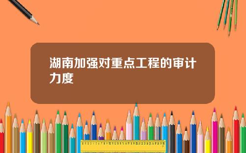 湖南加强对重点工程的审计力度
