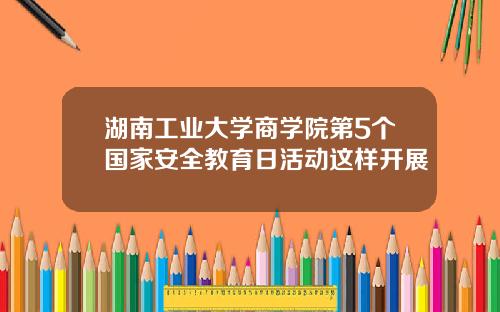 湖南工业大学商学院第5个国家安全教育日活动这样开展