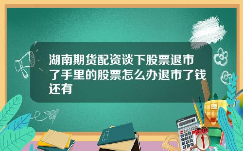 湖南期货配资谈下股票退市了手里的股票怎么办退市了钱还有