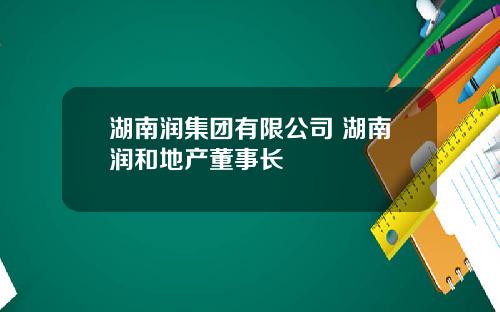 湖南润集团有限公司 湖南润和地产董事长