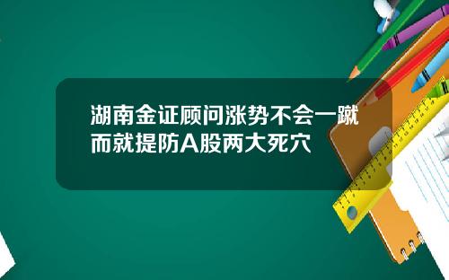 湖南金证顾问涨势不会一蹴而就提防A股两大死穴