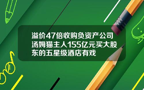 溢价47倍收购负资产公司汤姆猫主人155亿元买大股东的五星级酒店有戏