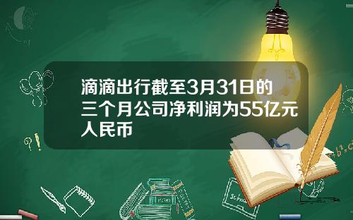 滴滴出行截至3月31日的三个月公司净利润为55亿元人民币