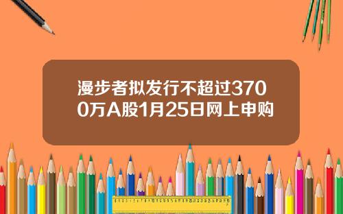 漫步者拟发行不超过3700万A股1月25日网上申购