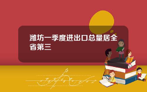 潍坊一季度进出口总量居全省第三