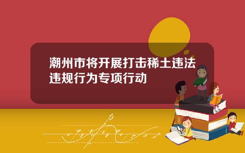 潮州市将开展打击稀土违法违规行为专项行动