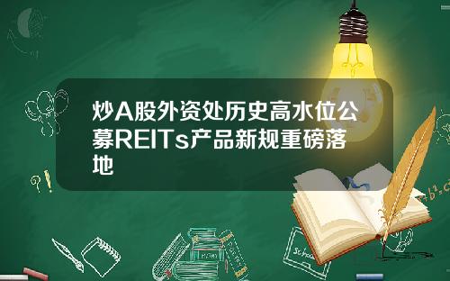 炒A股外资处历史高水位公募REITs产品新规重磅落地