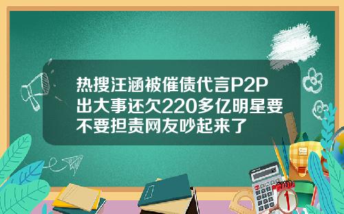 热搜汪涵被催债代言P2P出大事还欠220多亿明星要不要担责网友吵起来了