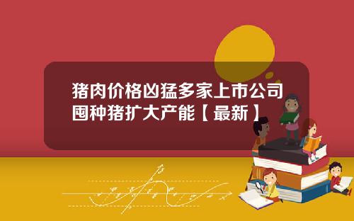 猪肉价格凶猛多家上市公司囤种猪扩大产能【最新】
