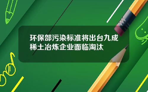 环保部污染标准将出台九成稀土冶炼企业面临淘汰