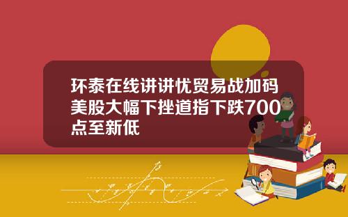 环泰在线讲讲忧贸易战加码美股大幅下挫道指下跌700点至新低