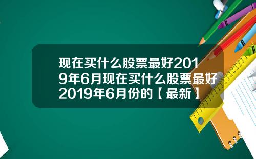 现在买什么股票最好2019年6月现在买什么股票最好2019年6月份的【最新】