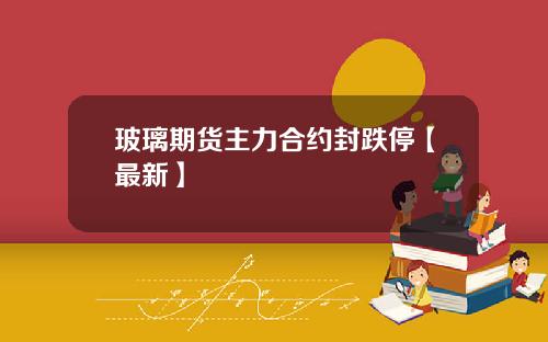 玻璃期货主力合约封跌停【最新】