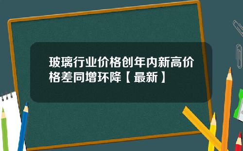 玻璃行业价格创年内新高价格差同增环降【最新】