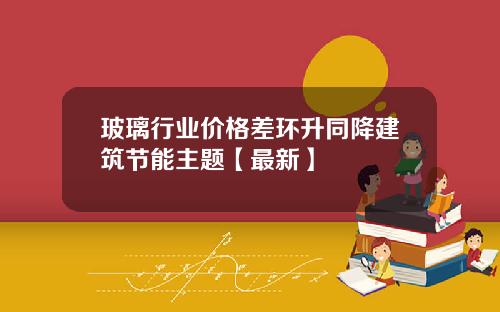 玻璃行业价格差环升同降建筑节能主题【最新】