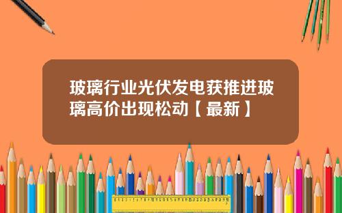 玻璃行业光伏发电获推进玻璃高价出现松动【最新】