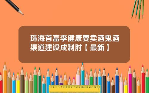 珠海首富李健康要卖酒鬼酒渠道建设成制肘【最新】