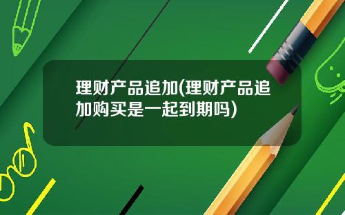 理财产品追加(理财产品追加购买是一起到期吗)