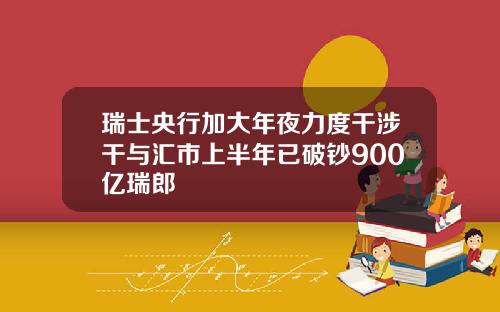 瑞士央行加大年夜力度干涉干与汇市上半年已破钞900亿瑞郎