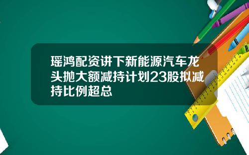 瑶鸿配资讲下新能源汽车龙头抛大额减持计划23股拟减持比例超总
