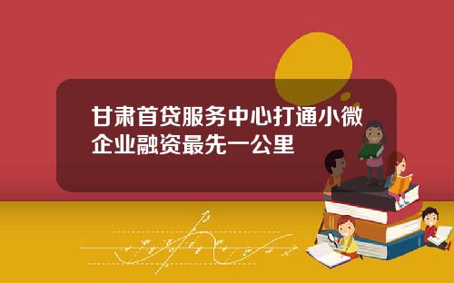 甘肃首贷服务中心打通小微企业融资最先一公里