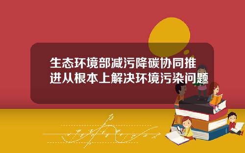 生态环境部减污降碳协同推进从根本上解决环境污染问题