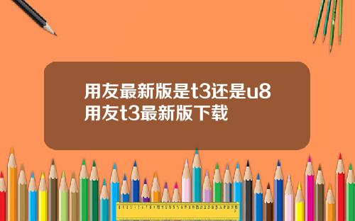 用友最新版是t3还是u8用友t3最新版下载