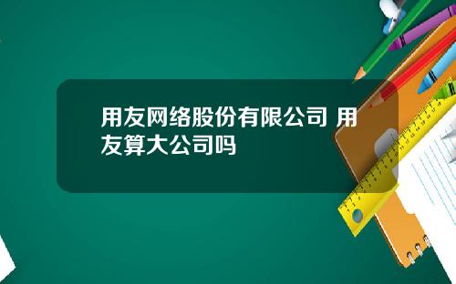 用友网络股份有限公司 用友算大公司吗