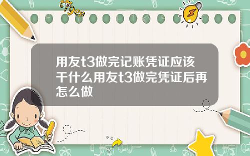 用友t3做完记账凭证应该干什么用友t3做完凭证后再怎么做