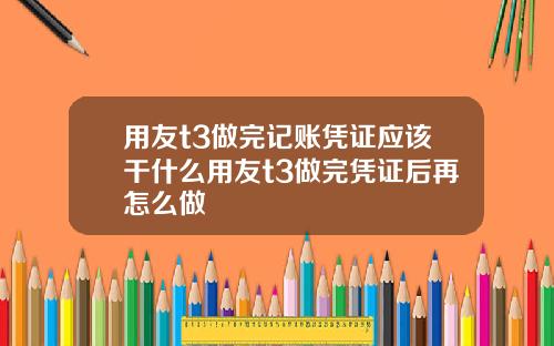 用友t3做完记账凭证应该干什么用友t3做完凭证后再怎么做