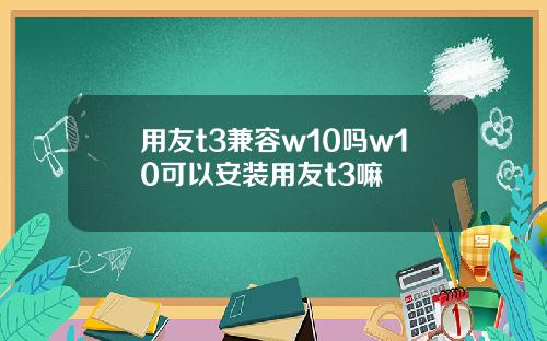 用友t3兼容w10吗w10可以安装用友t3嘛