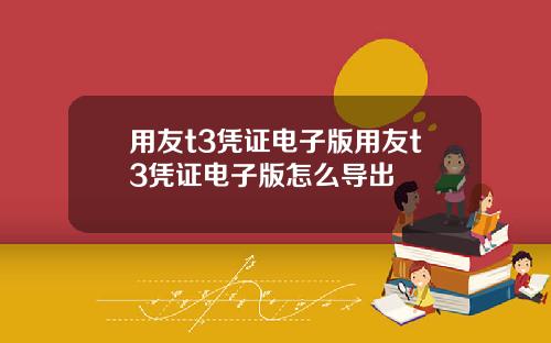 用友t3凭证电子版用友t3凭证电子版怎么导出