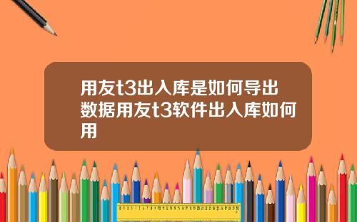用友t3出入库是如何导出数据用友t3软件出入库如何用