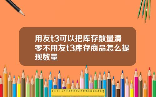 用友t3可以把库存数量清零不用友t3库存商品怎么提现数量