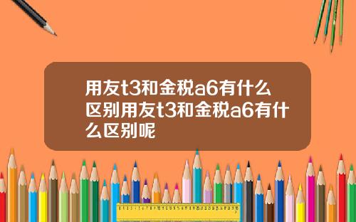 用友t3和金税a6有什么区别用友t3和金税a6有什么区别呢