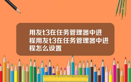 用友t3在任务管理器中进程用友t3在任务管理器中进程怎么设置