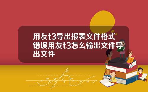 用友t3导出报表文件格式错误用友t3怎么输出文件导出文件