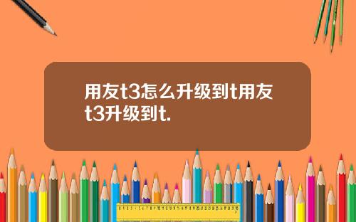 用友t3怎么升级到t用友t3升级到t.