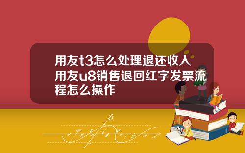 用友t3怎么处理退还收入用友u8销售退回红字发票流程怎么操作