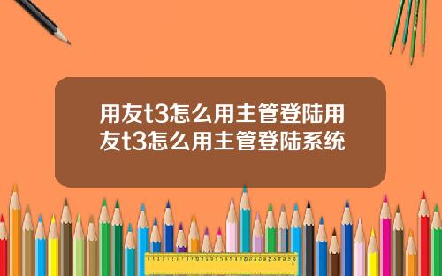 用友t3怎么用主管登陆用友t3怎么用主管登陆系统