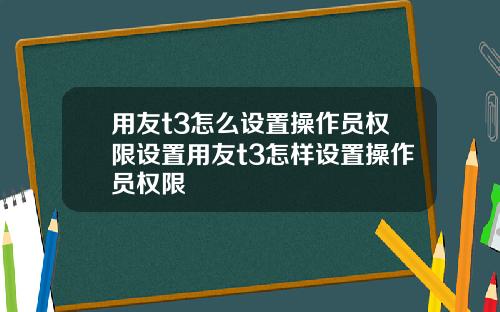 用友t3怎么设置操作员权限设置用友t3怎样设置操作员权限
