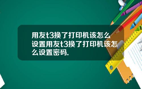 用友t3换了打印机该怎么设置用友t3换了打印机该怎么设置密码.