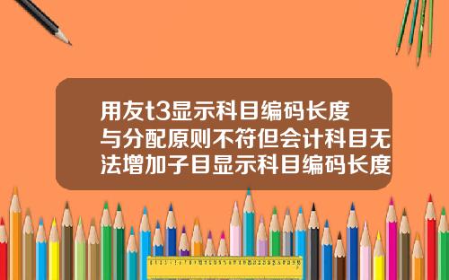 用友t3显示科目编码长度与分配原则不符但会计科目无法增加子目显示科目编码长度与分配原则不符