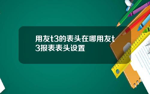 用友t3的表头在哪用友t3报表表头设置