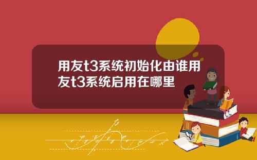用友t3系统初始化由谁用友t3系统启用在哪里