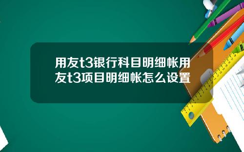 用友t3银行科目明细帐用友t3项目明细帐怎么设置