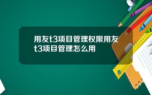 用友t3项目管理权限用友t3项目管理怎么用