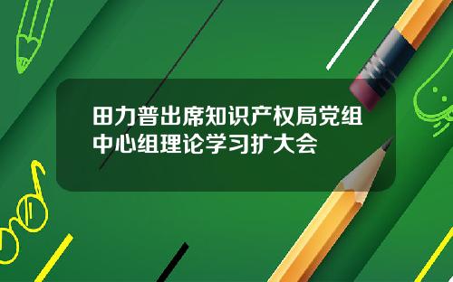 田力普出席知识产权局党组中心组理论学习扩大会